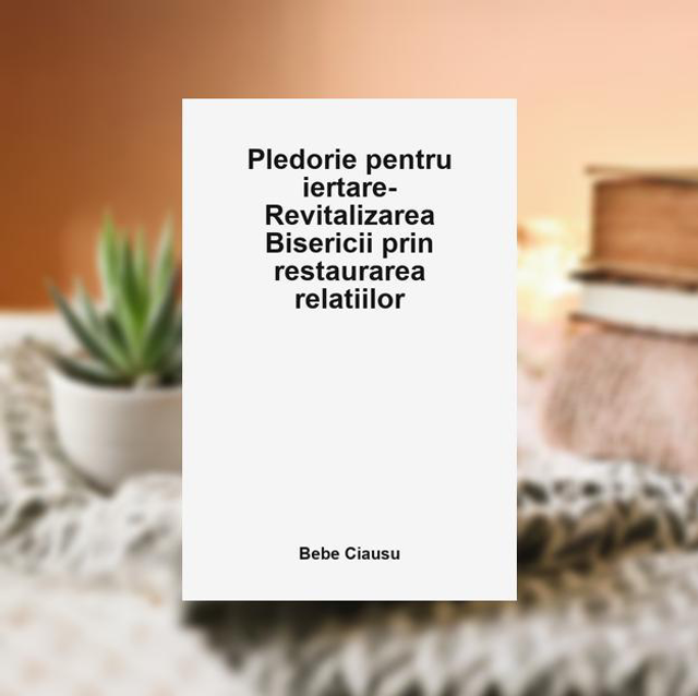 Pledorie pentru iertare--Revitalizarea Bisericii prin restaurarea relatiilor -- Bebe Ciausu