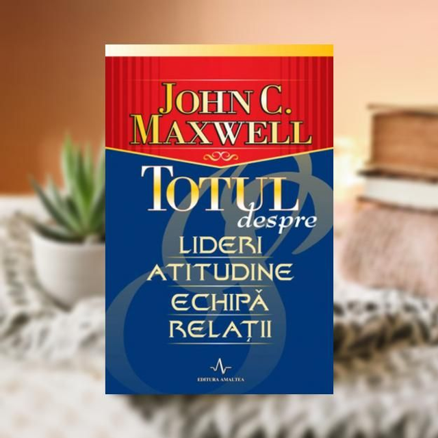 Totul despre lideri, atitudine,echipa,relatii - John C. Maxwel